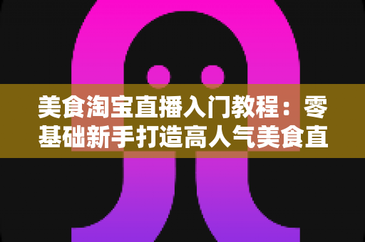 美食淘宝直播入门教程：零基础新手打造高人气美食直播间的完整实战指南