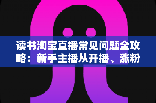 读书淘宝直播常见问题全攻略：新手主播从开播、涨粉到变现的一站式避坑指南