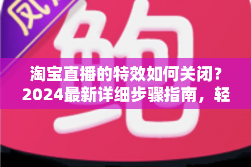 淘宝直播的特效如何关闭？2024最新详细步骤指南，轻松打造清爽直播体验