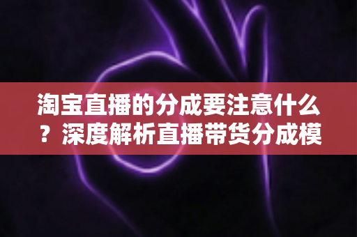 淘宝直播的分成要注意什么？深度解析直播带货分成模式的核心要点与避坑指南