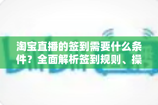 淘宝直播的签到需要什么条件？全面解析签到规则、操作步骤与奖励机制