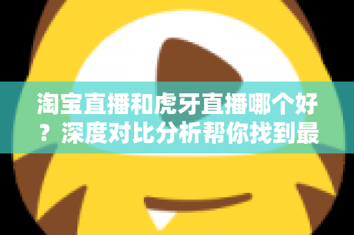 淘宝直播和虎牙直播哪个好？深度对比分析帮你找到最适合的直播平台