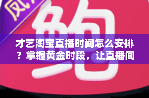才艺淘宝直播时间怎么安排？掌握黄金时段，让直播间人气翻倍的实战指南