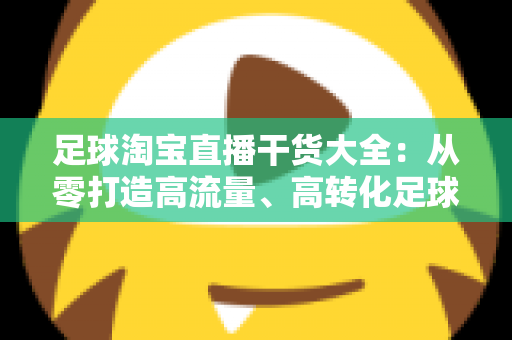 足球淘宝直播干货大全：从零打造高流量、高转化足球主题直播间的实战指南