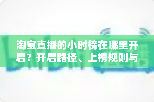 淘宝直播的小时榜在哪里开启？开启路径、上榜规则与冲榜技巧全解析