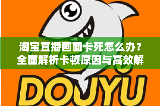 淘宝直播画面卡死怎么办?全面解析卡顿原因与高效解决方案 淘宝直播画面卡死怎么办?全面解析卡顿原因与高效解决方案