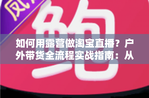 如何用露营做淘宝直播?户外带货全流程实战指南:从场地选择到变现技巧一篇文章讲透 如何用露营做淘宝直播?户外带货全流程实战指南:从场地选择到变现技巧一篇文章讲透