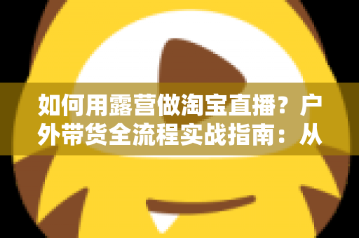 如何用露营做淘宝直播？户外带货全流程实战指南：从场地选择到变现技巧一篇文章讲透