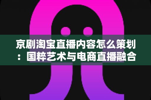 京剧淘宝直播内容怎么策划：国粹艺术与电商直播融合的全流程实战指南