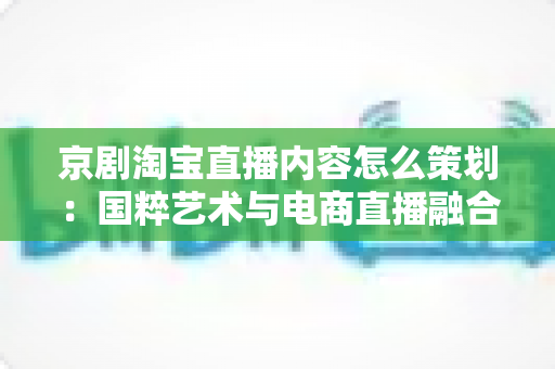 京剧淘宝直播内容怎么策划：国粹艺术与电商直播融合的全流程实战指南