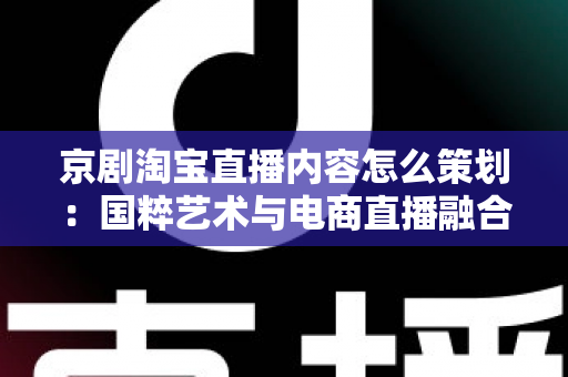 京剧淘宝直播内容怎么策划：国粹艺术与电商直播融合的全流程实战指南