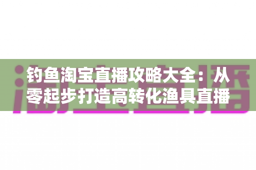 钓鱼淘宝直播攻略大全:从零起步打造高转化渔具直播间的实战指南 钓鱼淘宝直播攻略大全:从零起步打造高转化渔具直播间的实战指南