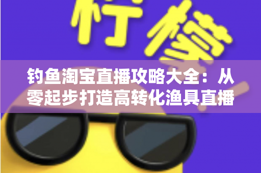 钓鱼淘宝直播攻略大全:从零起步打造高转化渔具直播间的实战指南 钓鱼淘宝直播攻略大全:从零起步打造高转化渔具直播间的实战指南