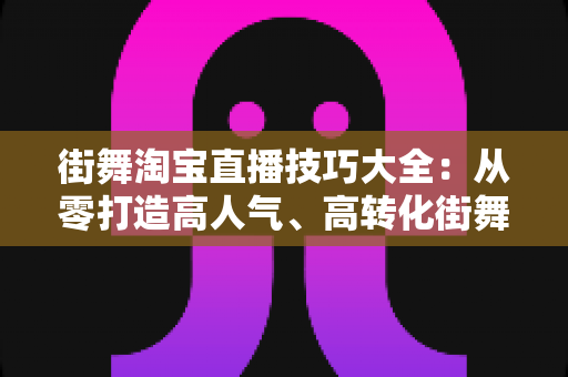 街舞淘宝直播技巧大全：从零打造高人气、高转化街舞直播间的实战攻略