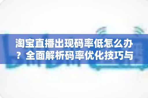 淘宝直播出现码率低怎么办?全面解析码率优化技巧与实用解决方案,助你轻松提升直播画质 淘宝直播出现码率低怎么办?全面解析码率优化技巧与实用解决方案,助你轻松提升直播画质