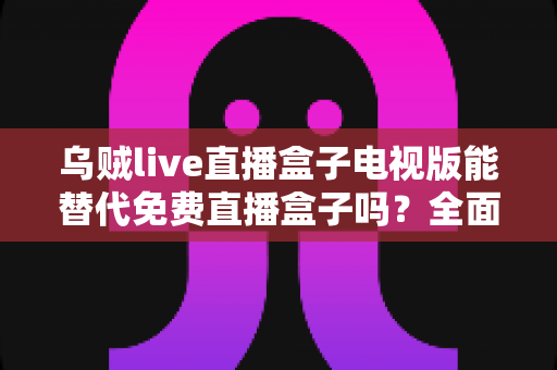 乌贼live直播盒子电视版能替代免费直播盒子吗？全面解析与选购指南