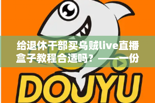给退休干部买乌贼live直播盒子教程合适吗?——一份面向家庭晚辈的全面分析与理性选购指南 给退休干部买乌贼live直播盒子教程合适吗?——一份面向家庭晚辈的全面分析与理性选购指南