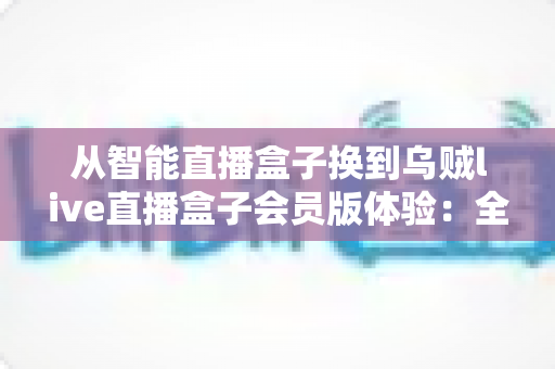 从智能直播盒子换到乌贼live直播盒子会员版体验:全面升级直播装备后,我的观看体验发生了哪些翻天覆地的变化? 从智能直播盒子换到乌贼live直播盒子会员版体验:全面升级直播装备后,我的观看体验发生了哪些翻天覆地的变化?