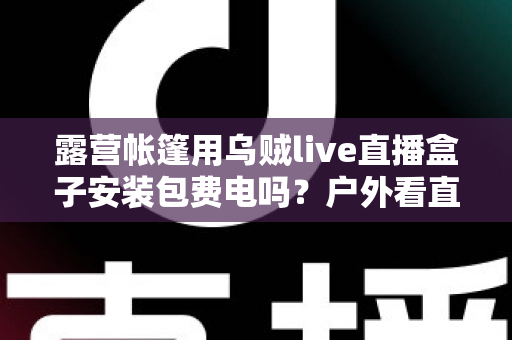 露营帐篷用乌贼live直播盒子安装包费电吗?户外看直播耗电真相与省电全攻略 露营帐篷用乌贼live直播盒子安装包费电吗?户外看直播耗电真相与省电全攻略