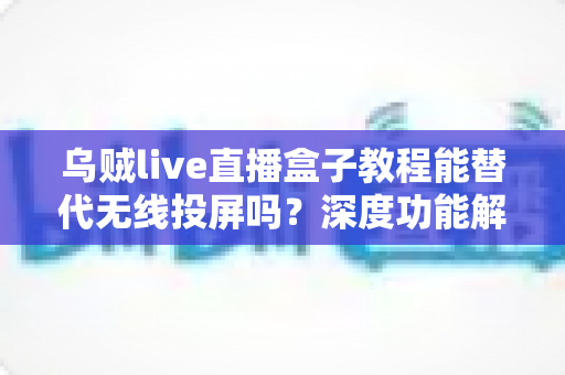 乌贼live直播盒子教程能替代无线投屏吗?深度功能解析与实操指南全攻略 乌贼live直播盒子教程能替代无线投屏吗?深度功能解析与实操指南全攻略