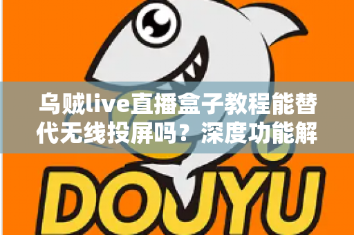 乌贼live直播盒子教程能替代无线投屏吗？深度功能解析与实操指南全攻略