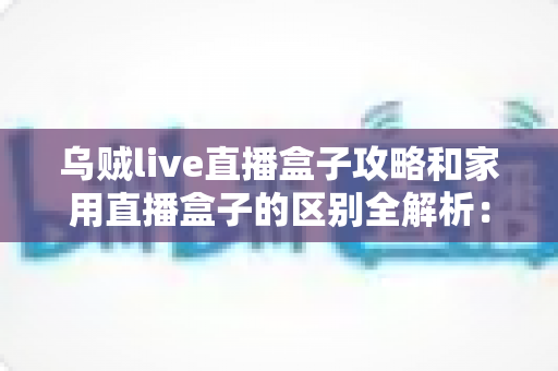 乌贼live直播盒子攻略和家用直播盒子的区别全解析：一文读懂如何选对直播设备