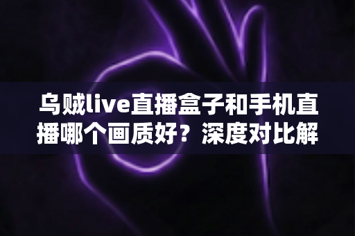 乌贼live直播盒子和手机直播哪个画质好?深度对比解析助你选出最佳直播方案 乌贼live直播盒子和手机直播哪个画质好?深度对比解析助你选出最佳直播方案