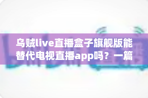 乌贼live直播盒子旗舰版能替代电视直播app吗？一篇看懂直播盒子与电视直播软件的深度对比指南