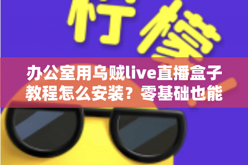办公室用乌贼live直播盒子教程怎么安装?零基础也能看懂的完整安装指南与实用技巧 办公室用乌贼live直播盒子教程怎么安装?零基础也能看懂的完整安装指南与实用技巧