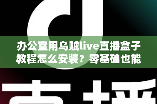 办公室用乌贼live直播盒子教程怎么安装？零基础也能看懂的完整安装指南与实用技巧