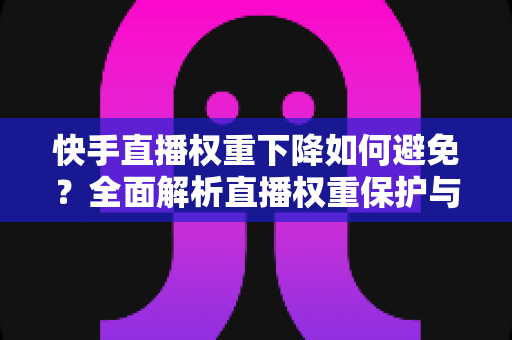 快手直播权重下降如何避免？全面解析直播权重保护与提升实战指南
