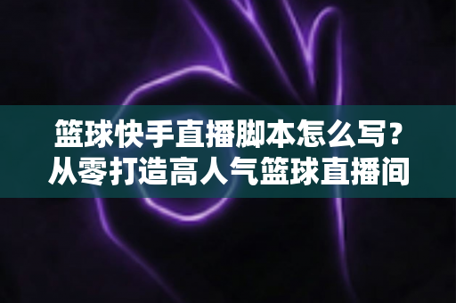 篮球快手直播脚本怎么写？从零打造高人气篮球直播间的完整实操指南