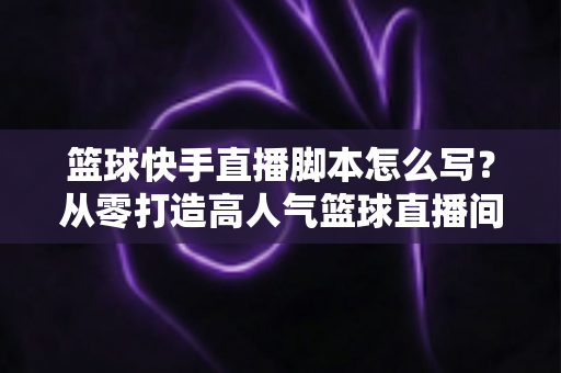 篮球快手直播脚本怎么写？从零打造高人气篮球直播间的完整实操指南