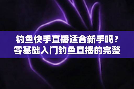 钓鱼快手直播适合新手吗？零基础入门钓鱼直播的完整指南与真实分析