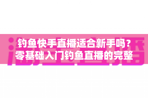 钓鱼快手直播适合新手吗？零基础入门钓鱼直播的完整指南与真实分析