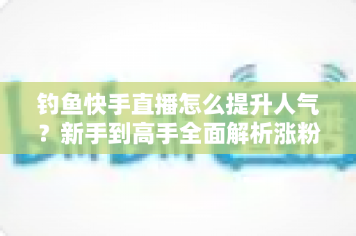 钓鱼快手直播怎么提升人气？新手到高手全面解析涨粉增人气实用攻略