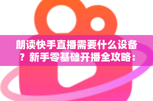 朗读快手直播需要什么设备？新手零基础开播全攻略：核心装备清单、预算搭配方案与环境布置技巧一网打尽