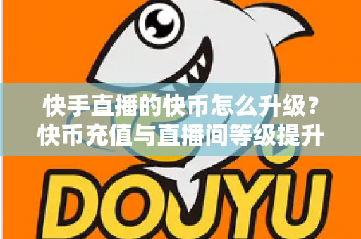 快手直播的快币怎么升级？快币充值与直播间等级提升全攻略