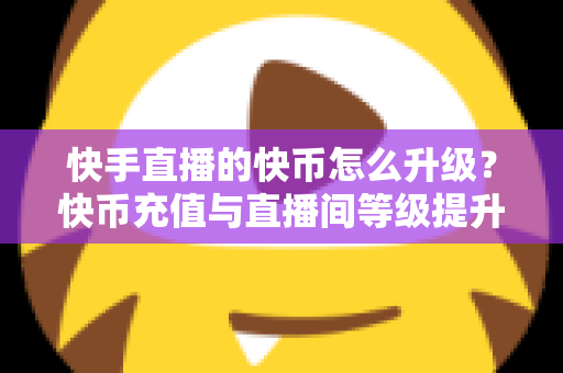 快手直播的快币怎么升级？快币充值与直播间等级提升全攻略