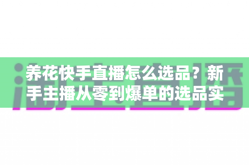 养花快手直播怎么选品？新手主播从零到爆单的选品实战全攻略