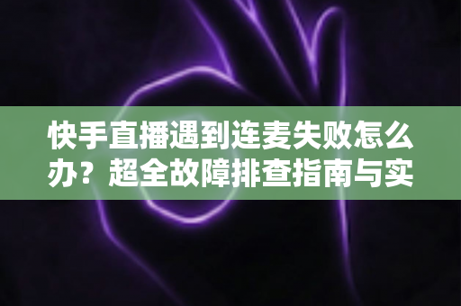 快手直播遇到连麦失败怎么办？超全故障排查指南与实用解决方案助你轻松恢复连麦