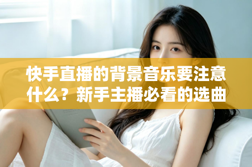 快手直播的背景音乐要注意什么？新手主播必看的选曲指南与避坑全攻略