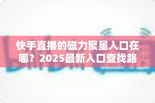 快手直播的磁力聚星入口在哪?2025最新入口查找路径与开通接单全攻略 快手直播的磁力聚星入口在哪?2025最新入口查找路径与开通接单全攻略