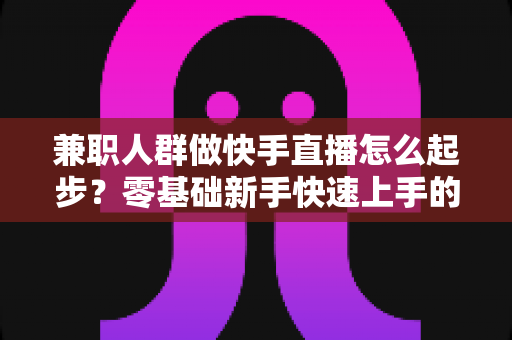 兼职人群做快手直播怎么起步?零基础新手快速上手的实用全攻略 兼职人群做快手直播怎么起步?零基础新手快速上手的实用全攻略