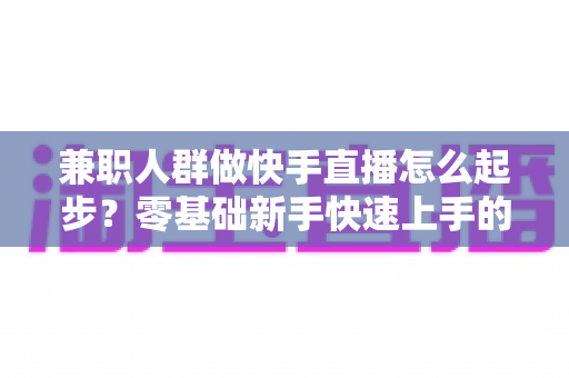 兼职人群做快手直播怎么起步?零基础新手快速上手的实用全攻略 兼职人群做快手直播怎么起步?零基础新手快速上手的实用全攻略