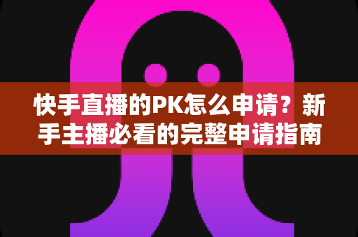 快手直播的PK怎么申请？新手主播必看的完整申请指南与实战攻略