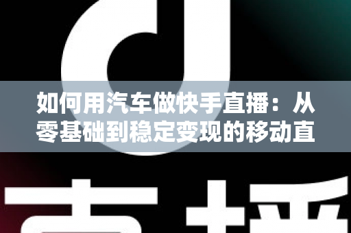 如何用汽车做快手直播：从零基础到稳定变现的移动直播实战指南
