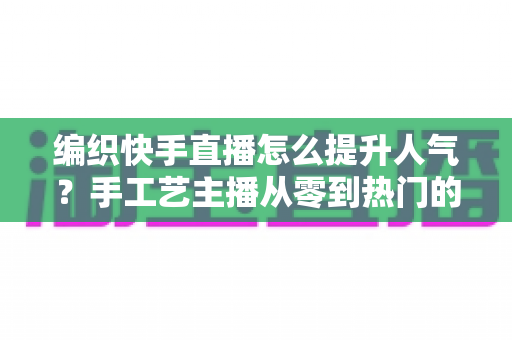 编织快手直播怎么提升人气?手工艺主播从零到热门的完整增长攻略 编织快手直播怎么提升人气?手工艺主播从零到热门的完整增长攻略