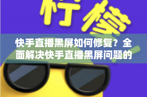 快手直播黑屏如何修复?全面解决快手直播黑屏问题的实用指南 快手直播黑屏如何修复?全面解决快手直播黑屏问题的实用指南