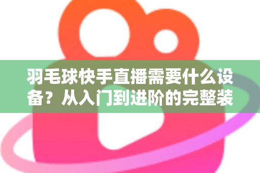 羽毛球快手直播需要什么设备?从入门到进阶的完整装备清单与实战指南 羽毛球快手直播需要什么设备?从入门到进阶的完整装备清单与实战指南